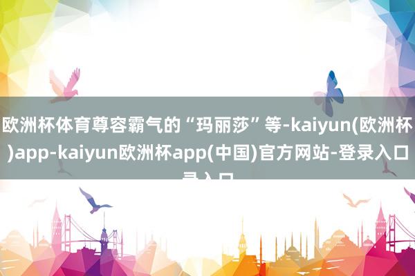 欧洲杯体育尊容霸气的“玛丽莎”等-kaiyun(欧洲杯)app-kaiyun欧洲杯app(中国)官方网站-登录入口