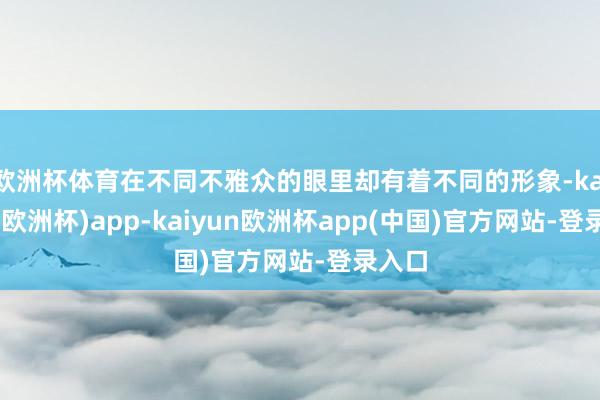 欧洲杯体育在不同不雅众的眼里却有着不同的形象-kaiyun(欧洲杯)app-kaiyun欧洲杯app(中国)官方网站-登录入口