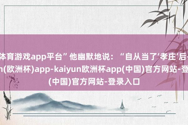 体育游戏app平台”他幽默地说：“自从当了‘孝庄’后-kaiyun(欧洲杯)app-kaiyun欧洲杯app(中国)官方网站-登录入口