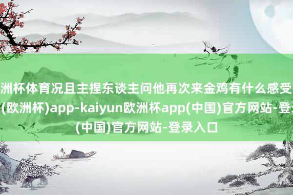 欧洲杯体育况且主捏东谈主问他再次来金鸡有什么感受-kaiyun(欧洲杯)app-kaiyun欧洲杯app(中国)官方网站-登录入口