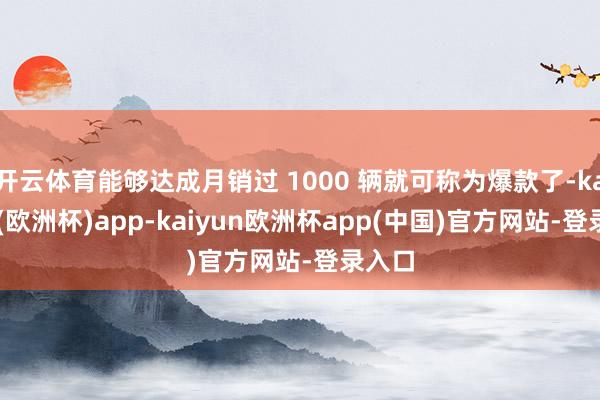 开云体育能够达成月销过 1000 辆就可称为爆款了-kaiyun(欧洲杯)app-kaiyun欧洲杯app(中国)官方网站-登录入口