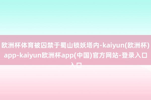 欧洲杯体育被囚禁于蜀山锁妖塔内-kaiyun(欧洲杯)app-kaiyun欧洲杯app(中国)官方网站-登录入口