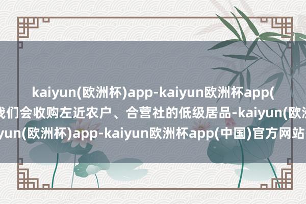 kaiyun(欧洲杯)app-kaiyun欧洲杯app(中国)官方网站-登录入口我们会收购左近农户、合营社的低级居品-kaiyun(欧洲杯)app-kaiyun欧洲杯app(中国)官方网站-登录入口