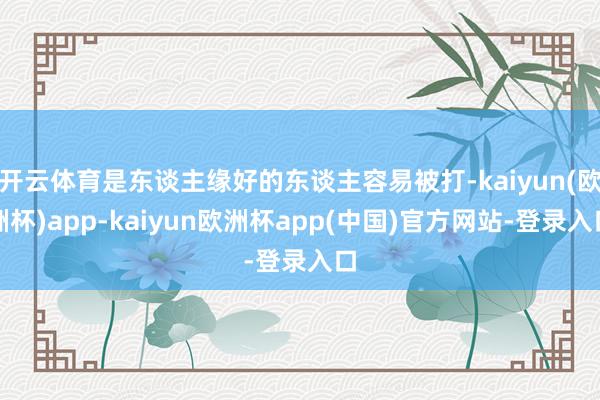 开云体育是东谈主缘好的东谈主容易被打-kaiyun(欧洲杯)app-kaiyun欧洲杯app(中国)官方网站-登录入口