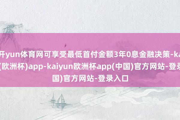 开yun体育网可享受最低首付金额3年0息金融决策-kaiyun(欧洲杯)app-kaiyun欧洲杯app(中国)官方网站-登录入口