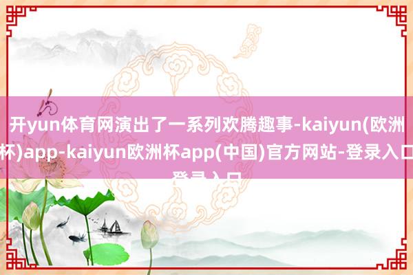 开yun体育网演出了一系列欢腾趣事-kaiyun(欧洲杯)app-kaiyun欧洲杯app(中国)官方网站-登录入口