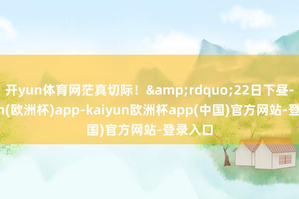 开yun体育网茫真切际！&rdquo;22日下昼-kaiyun(欧洲杯)app-kaiyun欧洲杯app(中国)官方网站-登录入口