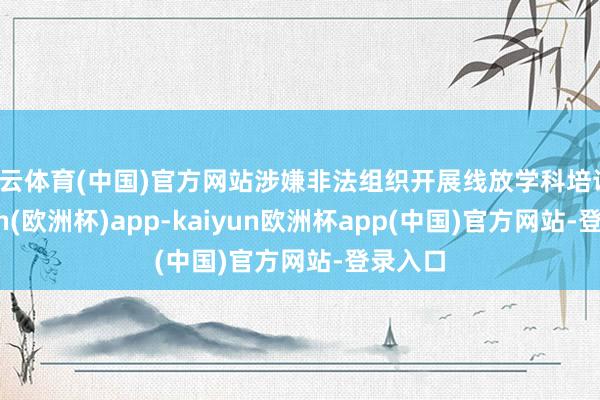 开云体育(中国)官方网站涉嫌非法组织开展线放学科培训-kaiyun(欧洲杯)app-kaiyun欧洲杯app(中国)官方网站-登录入口