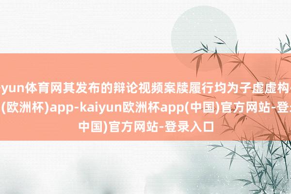 开yun体育网其发布的辩论视频案牍履行均为子虚虚构-kaiyun(欧洲杯)app-kaiyun欧洲杯app(中国)官方网站-登录入口