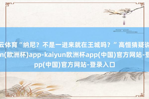 开云体育“纳尼？不是一进来就在王城吗？”高恒猜疑说念-kaiyun(欧洲杯)app-kaiyun欧洲杯app(中国)官方网站-登录入口