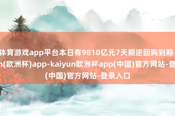 体育游戏app平台本日有9810亿元7天期逆回购到期-kaiyun(欧洲杯)app-kaiyun欧洲杯app(中国)官方网站-登录入口