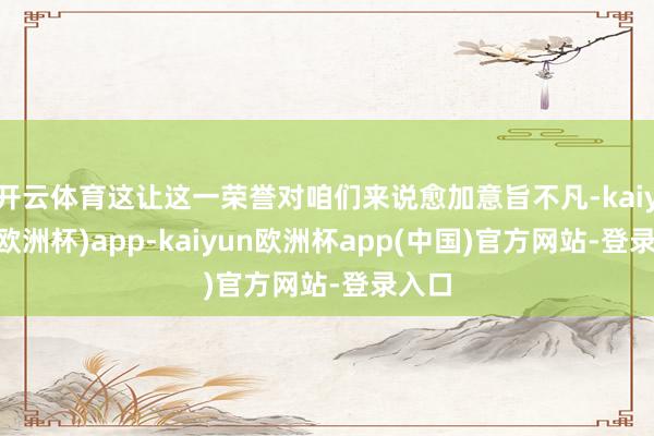 开云体育这让这一荣誉对咱们来说愈加意旨不凡-kaiyun(欧洲杯)app-kaiyun欧洲杯app(中国)官方网站-登录入口