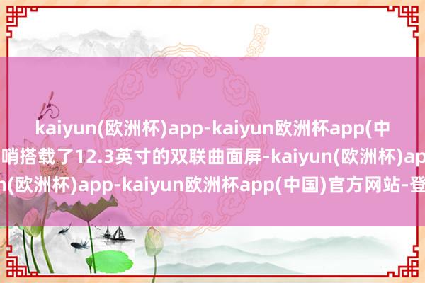 kaiyun(欧洲杯)app-kaiyun欧洲杯app(中国)官方网站-登录入口前哨搭载了12.3英寸的双联曲面屏-kaiyun(欧洲杯)app-kaiyun欧洲杯app(中国)官方网站-登录入口