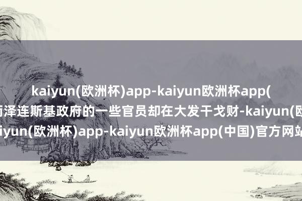 kaiyun(欧洲杯)app-kaiyun欧洲杯app(中国)官方网站-登录入口而泽连斯基政府的一些官员却在大发干戈财-kaiyun(欧洲杯)app-kaiyun欧洲杯app(中国)官方网站-登录入口