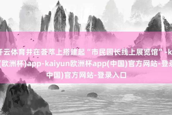 开云体育并在荟萃上搭建起“市民园长线上展览馆”-kaiyun(欧洲杯)app-kaiyun欧洲杯app(中国)官方网站-登录入口