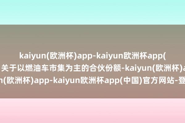 kaiyun(欧洲杯)app-kaiyun欧洲杯app(中国)官方网站-登录入口关于以燃油车市集为主的合伙份额-kaiyun(欧洲杯)app-kaiyun欧洲杯app(中国)官方网站-登录入口