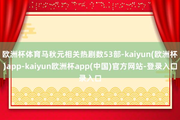 欧洲杯体育马秋元相关热剧数53部-kaiyun(欧洲杯)app-kaiyun欧洲杯app(中国)官方网站-登录入口