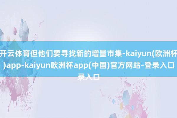 开云体育但他们要寻找新的增量市集-kaiyun(欧洲杯)app-kaiyun欧洲杯app(中国)官方网站-登录入口