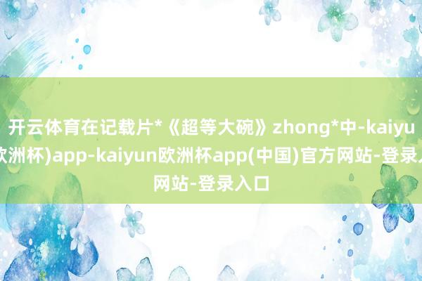 开云体育在记载片*《超等大碗》zhong*中-kaiyun(欧洲杯)app-kaiyun欧洲杯app(中国)官方网站-登录入口