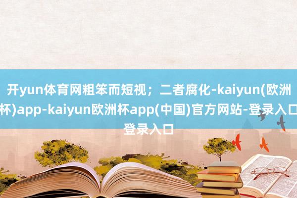 开yun体育网粗笨而短视；二者腐化-kaiyun(欧洲杯)app-kaiyun欧洲杯app(中国)官方网站-登录入口