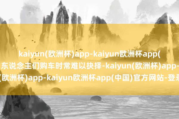 kaiyun(欧洲杯)app-kaiyun欧洲杯app(中国)官方网站-登录入口东说念主们购车时常难以抉择-kaiyun(欧洲杯)app-kaiyun欧洲杯app(中国)官方网站-登录入口