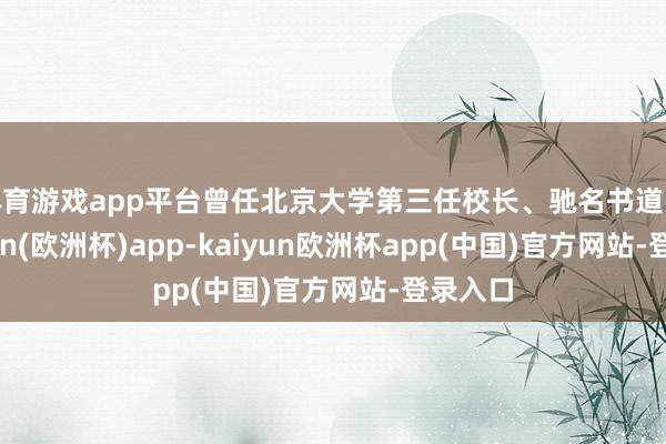 体育游戏app平台曾任北京大学第三任校长、驰名书道家-kaiyun(欧洲杯)app-kaiyun欧洲杯app(中国)官方网站-登录入口