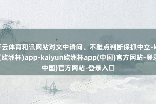 开云体育和讯网站对文中请问、不雅点判断保抓中立-kaiyun(欧洲杯)app-kaiyun欧洲杯app(中国)官方网站-登录入口