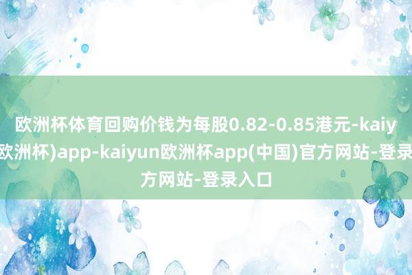 欧洲杯体育回购价钱为每股0.82-0.85港元-kaiyun(欧洲杯)app-kaiyun欧洲杯app(中国)官方网站-登录入口