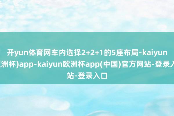 开yun体育网车内选择2+2+1的5座布局-kaiyun(欧洲杯)app-kaiyun欧洲杯app(中国)官方网站-登录入口