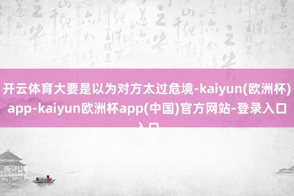 开云体育大要是以为对方太过危境-kaiyun(欧洲杯)app-kaiyun欧洲杯app(中国)官方网站-登录入口