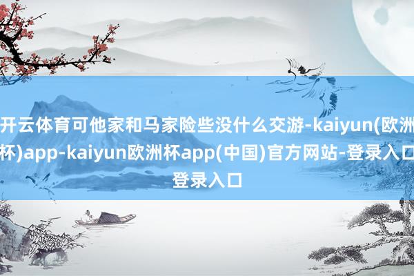 开云体育可他家和马家险些没什么交游-kaiyun(欧洲杯)app-kaiyun欧洲杯app(中国)官方网站-登录入口