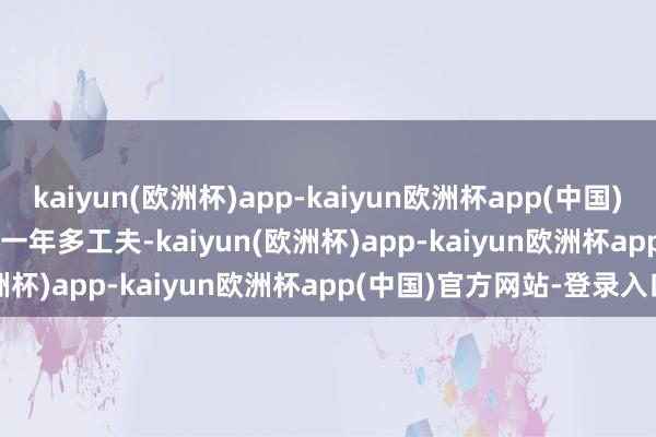 kaiyun(欧洲杯)app-kaiyun欧洲杯app(中国)官方网站-登录入口        一年多工夫-kaiyun(欧洲杯)app-kaiyun欧洲杯app(中国)官方网站-登录入口