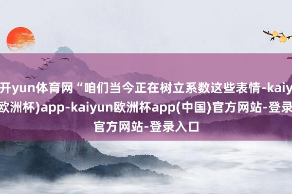 开yun体育网“咱们当今正在树立系数这些表情-kaiyun(欧洲杯)app-kaiyun欧洲杯app(中国)官方网站-登录入口