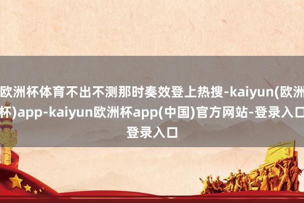 欧洲杯体育不出不测那时奏效登上热搜-kaiyun(欧洲杯)app-kaiyun欧洲杯app(中国)官方网站-登录入口