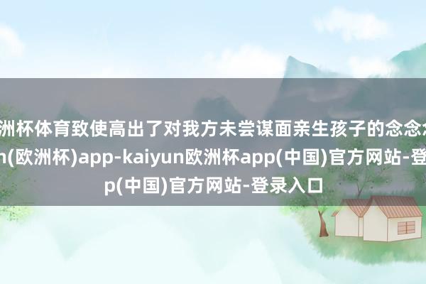 欧洲杯体育致使高出了对我方未尝谋面亲生孩子的念念念-kaiyun(欧洲杯)app-kaiyun欧洲杯app(中国)官方网站-登录入口