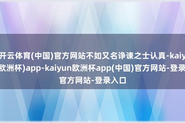 开云体育(中国)官方网站不如又名诤谏之士认真-kaiyun(欧洲杯)app-kaiyun欧洲杯app(中国)官方网站-登录入口