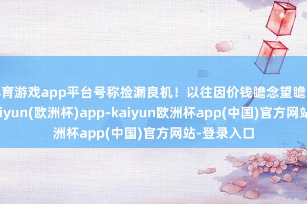 体育游戏app平台号称捡漏良机！以往因价钱瞻念望瞻念望的您-kaiyun(欧洲杯)app-kaiyun欧洲杯app(中国)官方网站-登录入口