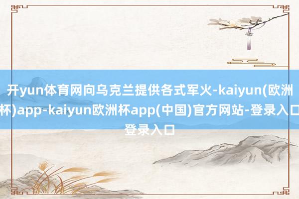 开yun体育网向乌克兰提供各式军火-kaiyun(欧洲杯)app-kaiyun欧洲杯app(中国)官方网站-登录入口