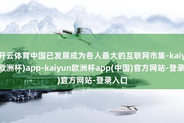 开云体育中国已发展成为各人最大的互联网市集-kaiyun(欧洲杯)app-kaiyun欧洲杯app(中国)官方网站-登录入口