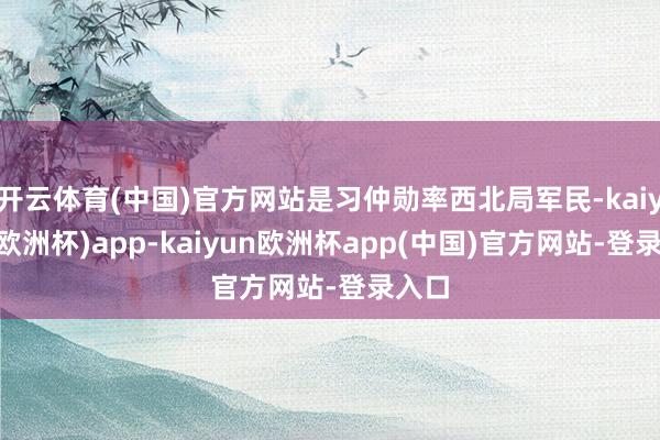 开云体育(中国)官方网站是习仲勋率西北局军民-kaiyun(欧洲杯)app-kaiyun欧洲杯app(中国)官方网站-登录入口