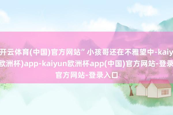 开云体育(中国)官方网站”小孩哥还在不雅望中-kaiyun(欧洲杯)app-kaiyun欧洲杯app(中国)官方网站-登录入口