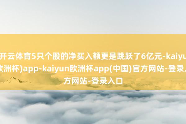 开云体育5只个股的净买入额更是跳跃了6亿元-kaiyun(欧洲杯)app-kaiyun欧洲杯app(中国)官方网站-登录入口