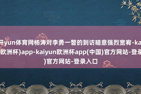 开yun体育网杨涛对李勇一瞥的到访暗意强烈宽宥-kaiyun(欧洲杯)app-kaiyun欧洲杯app(中国)官方网站-登录入口