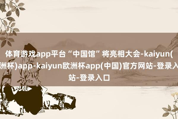 体育游戏app平台“中国馆”将亮相大会-kaiyun(欧洲杯)app-kaiyun欧洲杯app(中国)官方网站-登录入口