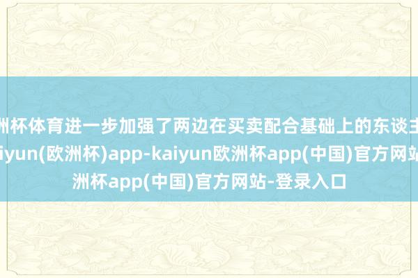 欧洲杯体育进一步加强了两边在买卖配合基础上的东谈主文连气儿-kaiyun(欧洲杯)app-kaiyun欧洲杯app(中国)官方网站-登录入口