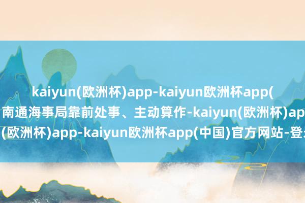 kaiyun(欧洲杯)app-kaiyun欧洲杯app(中国)官方网站-登录入口南通海事局靠前处事、主动算作-kaiyun(欧洲杯)app-kaiyun欧洲杯app(中国)官方网站-登录入口