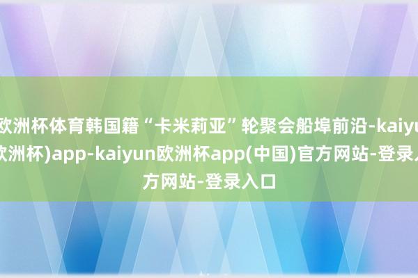 欧洲杯体育韩国籍“卡米莉亚”轮聚会船埠前沿-kaiyun(欧洲杯)app-kaiyun欧洲杯app(中国)官方网站-登录入口