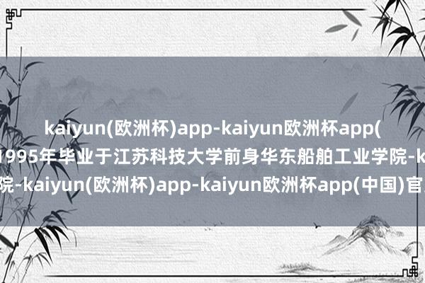 kaiyun(欧洲杯)app-kaiyun欧洲杯app(中国)官方网站-登录入口1995年毕业于江苏科技大学前身华东船舶工业学院-kaiyun(欧洲杯)app-kaiyun欧洲杯app(中国)官方网站-登录入口