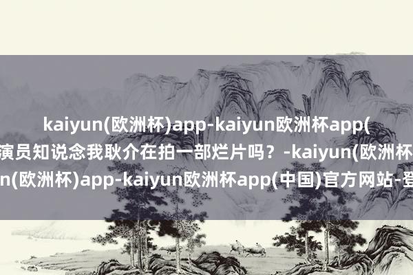 kaiyun(欧洲杯)app-kaiyun欧洲杯app(中国)官方网站-登录入口演员知说念我耿介在拍一部烂片吗？-kaiyun(欧洲杯)app-kaiyun欧洲杯app(中国)官方网站-登录入口