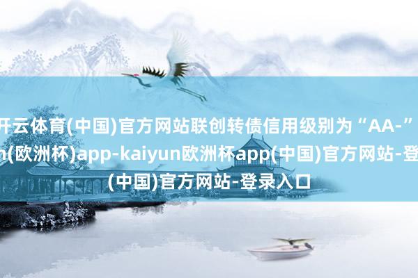 开云体育(中国)官方网站联创转债信用级别为“AA-”-kaiyun(欧洲杯)app-kaiyun欧洲杯app(中国)官方网站-登录入口